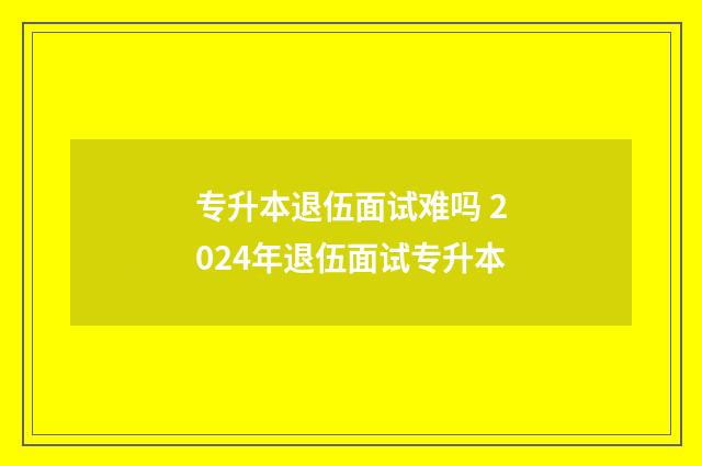 专升本退伍面试难吗 2024年退伍面试专升本