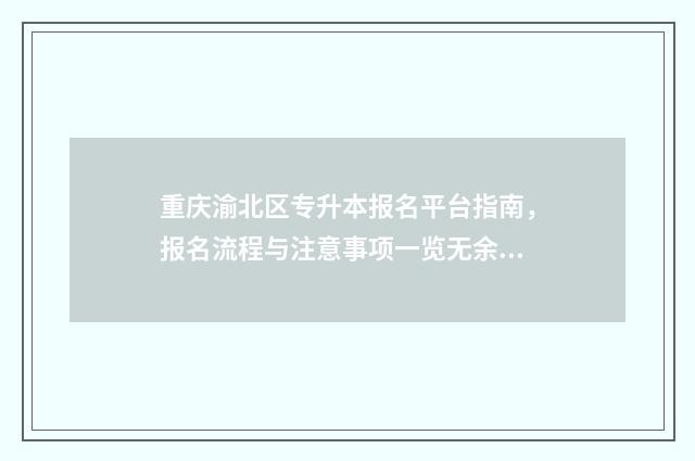 重庆渝北区专升本报名平台指南,报名流程与注意事项一览无余 重庆渝北区有什么专科学校