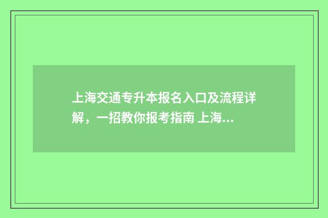 上海交通专升本报名入口及流程详解,一招教你报考指南 上海交通大学专升本招生简章2021