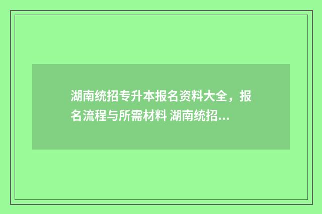 湖南统招专升本报名资料大全,报名流程与所需材料 湖南统招专升本报名入口官网