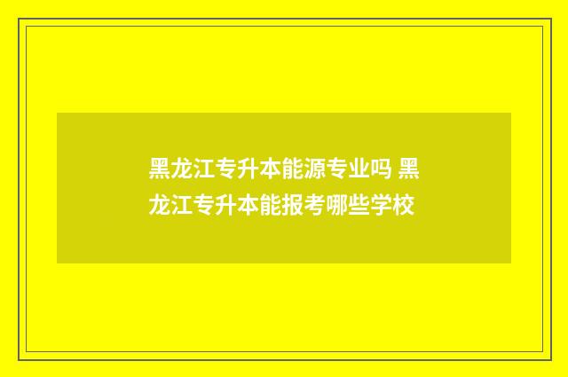 黑龙江专升本能源专业吗 黑龙江专升本能报考哪些学校