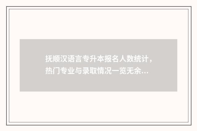 抚顺汉语言专升本报名人数统计，热门专业与录取情况一览无余 辽宁抚顺师专2020招生