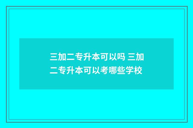 三加二专升本可以吗 三加二专升本可以考哪些学校