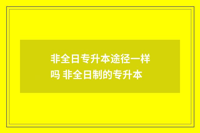 非全日专升本途径一样吗 非全日制的专升本