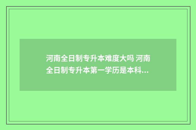 河南全日制专升本难度大吗 河南全日制专升本第一学历是本科还是专科