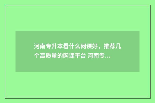 河南专升本看什么网课好，推荐几个高质量的网课平台 河南专升本什么时候考试