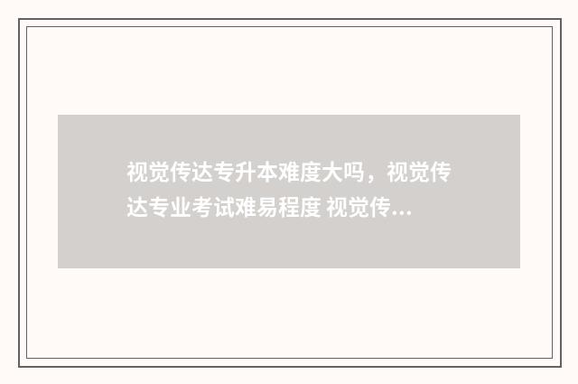视觉传达专升本难度大吗,视觉传达专业考试难易程度 视觉传达专升本容易吗
