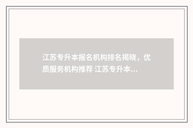 江苏专升本报名机构排名揭晓,优质服务机构推荐 江苏专升本报名入口官网2024报名时间