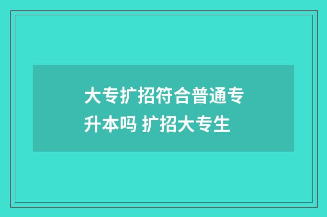 大专扩招符合普通专升本吗 扩招大专生