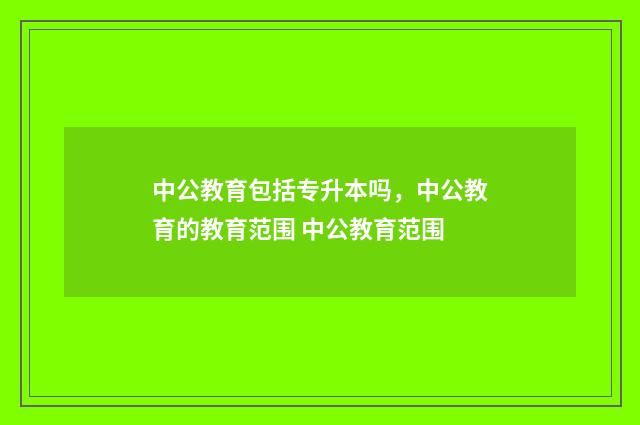 中公教育包括专升本吗，中公教育的教育范围 中公教育范围