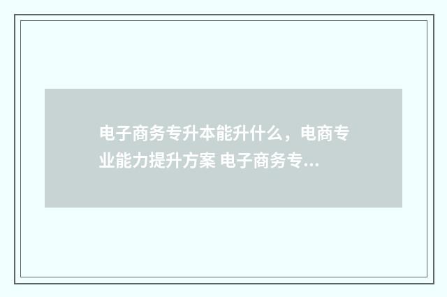 电子商务专升本能升什么，电商专业能力提升方案 电子商务专升本容易吗