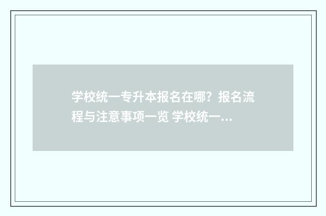 学校统一专升本报名在哪？报名流程与注意事项一览 学校统一专升本日期