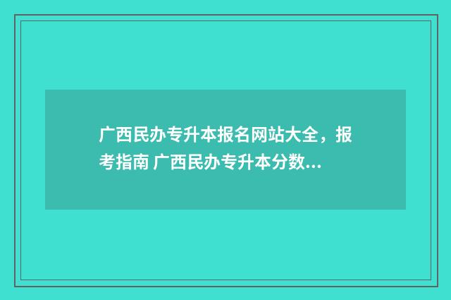 广西民办专升本报名网站大全，报考指南 广西民办专升本分数线一般多少分
