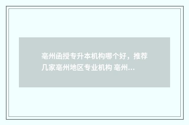 亳州函授专升本机构哪个好，推荐几家亳州地区专业机构 亳州成人学历提升大专本科
