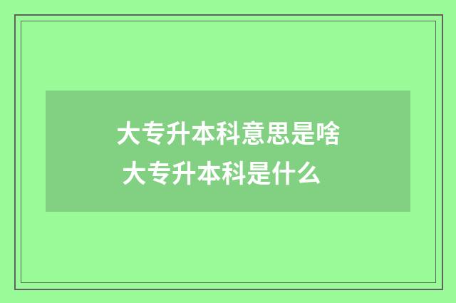 大专升本科意思是啥 大专升本科是什么