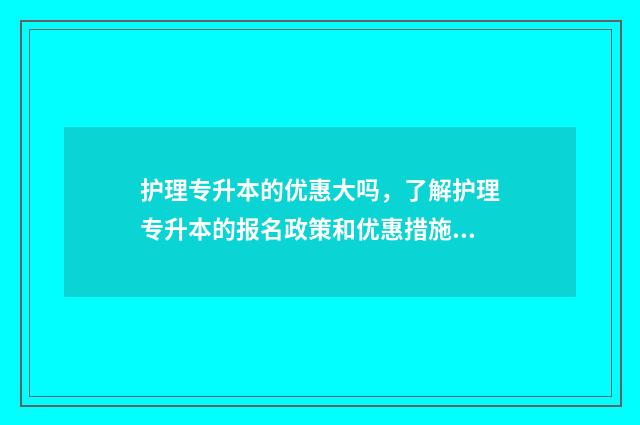 护理专升本的优惠大吗,了解护理专升本的报名政策和优惠措施 护理专升本出来有用吗?
