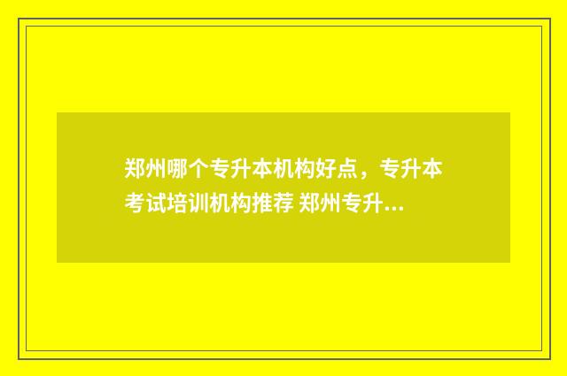 郑州哪个专升本机构好点,专升本考试培训机构推荐 郑州专升本科学校有哪些