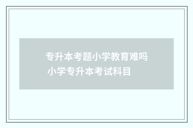 专升本考题小学教育难吗 小学专升本考试科目