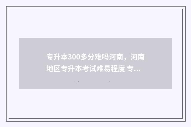 专升本300多分难吗河南，河南地区专升本考试难易程度 专升本300多分难不难