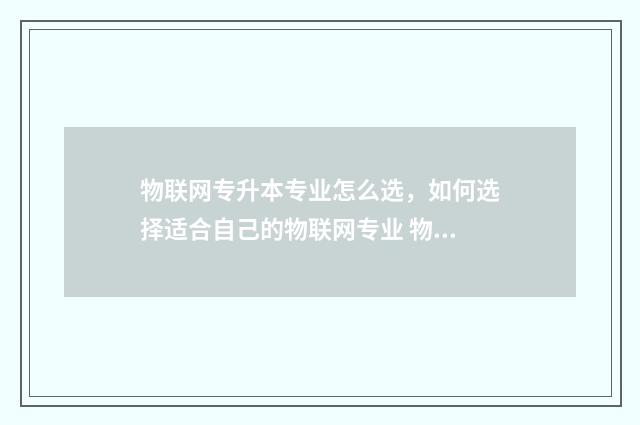 物联网专升本专业怎么选,如何选择适合自己的物联网专业 物联网专升本专业课