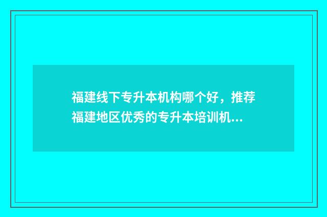 福建线下专升本机构哪个好，推荐福建地区优秀的专升本培训机构 福建专升本机构哪个好