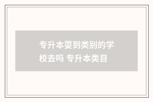 专升本耍到类别的学校去吗 专升本类目