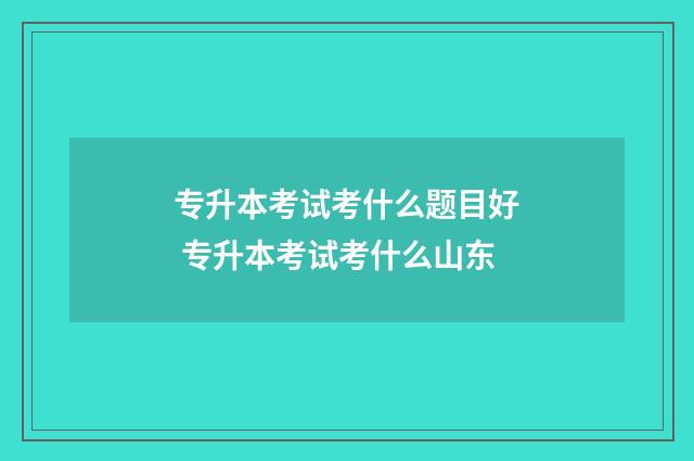 专升本考试考什么题目好 专升本考试考什么山东