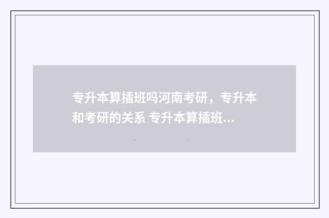 专升本算插班吗河南考研，专升本和考研的关系 专升本算插班吗高中