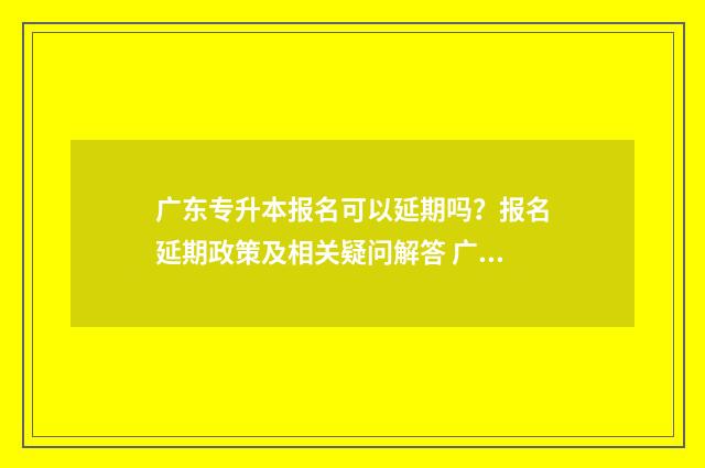 广东专升本报名可以延期吗？报名延期政策及相关疑问解答 广东专升本报名要求