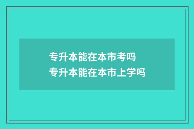 专升本能在本市考吗 专升本能在本市上学吗