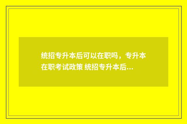 统招专升本后可以在职吗，专升本在职考试政策 统招专升本后可以换专业吗