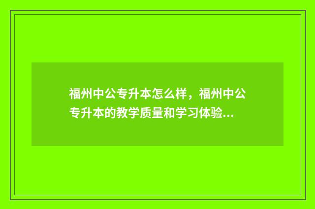 福州中公专升本怎么样,福州中公专升本的教学质量和学习体验 福州专升本在哪里考试