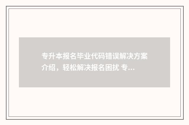 专升本报名毕业代码错误解决方案介绍,轻松解决报名困扰 专升本报名毕业学校填错了