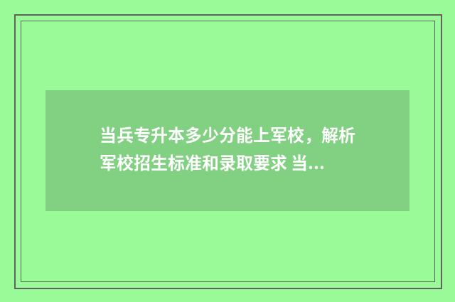 当兵专升本多少分能上军校，解析军校招生标准和录取要求 当兵专升本多少分