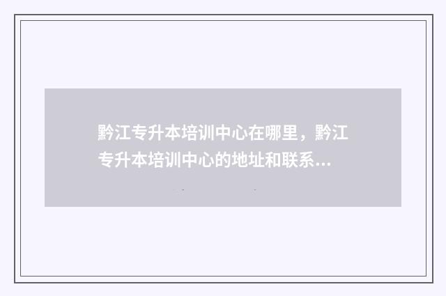 黔江专升本培训中心在哪里，黔江专升本培训中心的地址和联系方式 黔西专升本培训机构有哪些