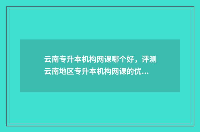 云南专升本机构网课哪个好，评测云南地区专升本机构网课的优劣 云南专升本机构哪家好