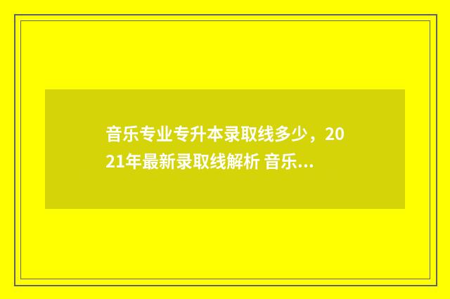 音乐专业专升本录取线多少,2021年最新录取线解析 音乐专业专升本考试内容
