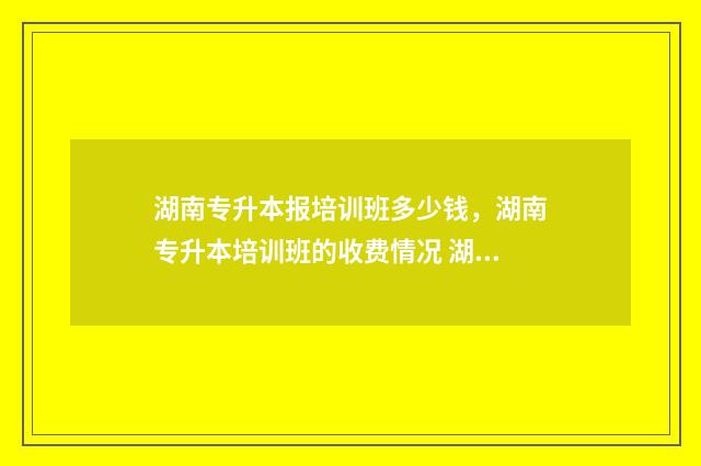 湖南专升本报培训班多少钱，湖南专升本培训班的收费情况 湖南专升本报名条件是什么?