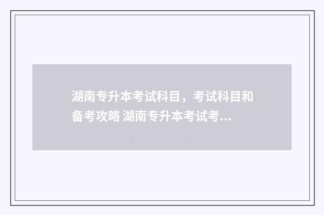 湖南专升本考试科目,考试科目和备考攻略 湖南专升本考试考哪些科目