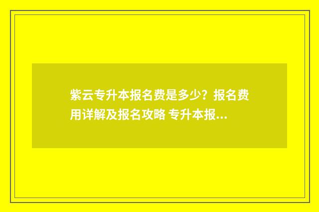 紫云专升本报名费是多少?报名费用详解及报名攻略 专升本报名简章