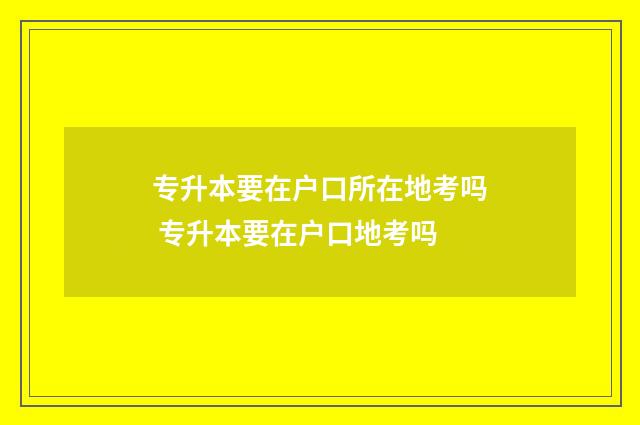 专升本要在户口所在地考吗 专升本要在户口地考吗