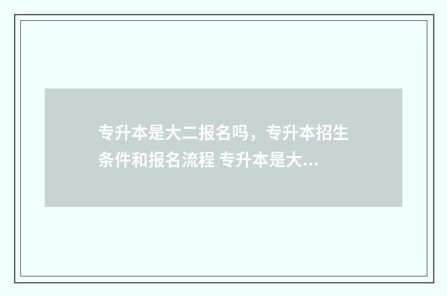 专升本是大二报名吗，专升本招生条件和报名流程 专升本是大二报班还是大三报班