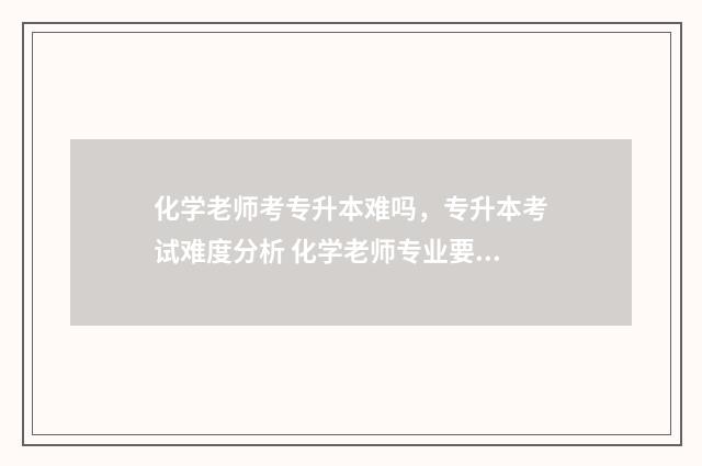 化学老师考专升本难吗，专升本考试难度分析 化学老师专业要求