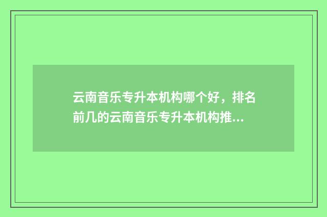 云南音乐专升本机构哪个好，排名前几的云南音乐专升本机构推荐 云南音乐专升本分数线