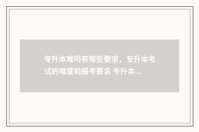 专升本难吗有哪些要求，专升本考试的难度和报考要求 专升本难吗有哪些专业