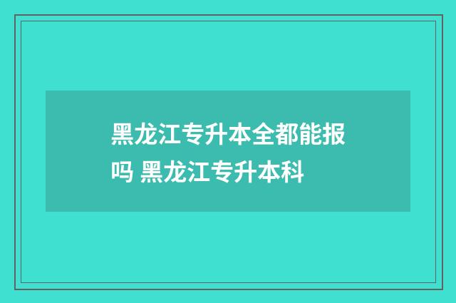 黑龙江专升本全都能报吗 黑龙江专升本科