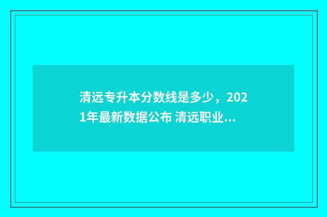 清远专升本分数线是多少,2021年最新数据公布 清远职业技术学院专升本专业