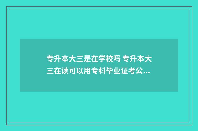 专升本大三是在学校吗 专升本大三在读可以用专科毕业证考公吗
