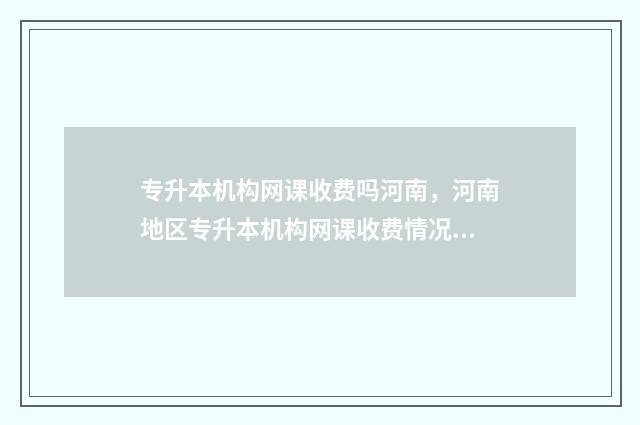 专升本机构网课收费吗河南，河南地区专升本机构网课收费情况调查 专升本机构网课好还是线下好