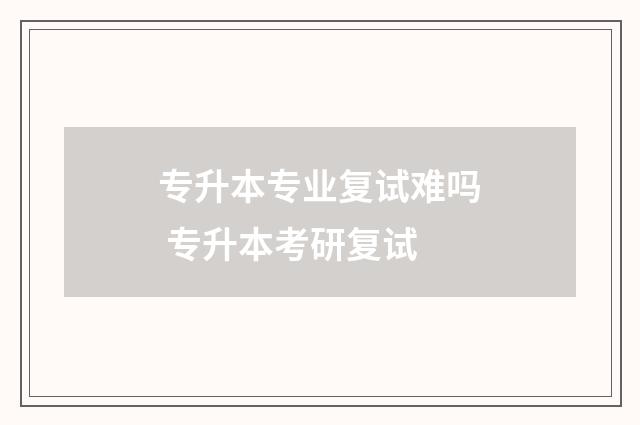 专升本专业复试难吗 专升本考研复试